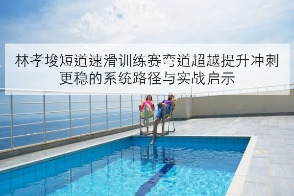 林孝埈短道速滑训练赛弯道超越提升冲刺更稳的系统路径与实战启示